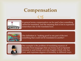 Compensation
                  
In general terms compensation can be used when something
cannot be translated, and the meaning that is lost is expressed
somewhere else in the translated text.



One definition is: "making good in one part of the text
something that could not be translated in another".



One example is the problem of translating nuances of
formality from languages that use forms such as Spanish
informal tú and formal usted into English which only has
'you', and expresses degrees of formality in different ways.
 