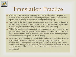 Translation Practice
                 
 Carlos and Alexandra go shopping frequently. Alex tries on expensive
  dresses at the store, but Carlos does not get angry. Usually, she does not
  spend a lot of money, but she takes a long time shopping.
 Alex goes to the fitting room, she undresses, she tries on several dresses of
  famous designers, she looks at herself in the mirror, and she forgets about
  Carlos. He gets tired of waiting, sits on a sofa, and falls asleep.
 While Carlos sleeps, Alex goes to the shoe department and puts on several
  pairs of shoes. Then she goes to the perfume and makeup section, and she
  buys herself several beauty products. She knows Carlos does not get upset
  because she does not spend too much money.
 Later, Alex says good-bye to the saleslady, and she meets Carlos. He wakes
  up. He is surprised because Alex is carrying many packages, and he
  worries a bit. Alex says she does not spend too much money, and Carlos
  calms down. They go to the cafeteria, and they have an afternoon snack. As
  usual, it is late, and they decide it is not worth it to go to the men's
  department.
 