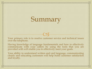 Summary

                               
Your primary role is to resolve customer service and technical issues
over the telephone.
Having knowledge of language fundamentals and how to effectively
communicate with your callers by using the tools that you are
provided with will enable you to effectively meet your goals.
Your ability to understand written and oral language, communicating
clearly and educating customers will help build customer satisfaction
and loyalty.
 