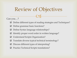 Review of Objectives
Can you…?
                            
    Define different types of reading strategies and Techniques?
    Define grammar basic functions?
    Define Syntax language relationships?
    Identify proper word order in written language?
    Understand Scripts Organization?
    Translate diverse typical technical terminology?
    Discuss different types of interpreting?
    Practice Technical Scripts translations?
 