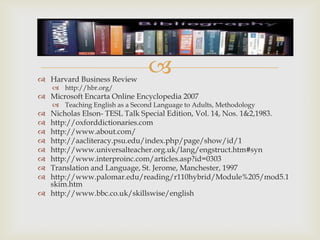  Harvard Business Review
                                 
     http://hbr.org/
 Microsoft Encarta Online Encyclopedia 2007
     Teaching English as a Second Language to Adults, Methodology
 Nicholas Elson- TESL Talk Special Edition, Vol. 14, Nos. 1&2,1983.
 http://oxforddictionaries.com
 http://www.about.com/
 http://aacliteracy.psu.edu/index.php/page/show/id/1
 http://www.universalteacher.org.uk/lang/engstruct.htm#syn
 http://www.interproinc.com/articles.asp?id=0303
 Translation and Language, St. Jerome, Manchester, 1997
 http://www.palomar.edu/reading/r110hybrid/Module%205/mod5.1
  skim.htm
 http://www.bbc.co.uk/skillswise/english
 