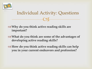 Individual Activity: Questions
                        
 Why do you think active reading skills are
  important?

 What do you think are some of the advantages of
  developing active reading skills?

 How do you think active reading skills can help
  you in your current endeavors and profession?
 