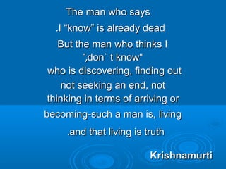 The man who saysThe man who says
I “know” is already deadI “know” is already dead..
But the man who thinks IBut the man who thinks I
““don` t knowdon` t know”,”,
who is discovering, finding outwho is discovering, finding out
not seeking an end, notnot seeking an end, not
thinking in terms of arriving orthinking in terms of arriving or
becoming-such a man is, livingbecoming-such a man is, living
and that living is truthand that living is truth..
KrishnamurtiKrishnamurti
 