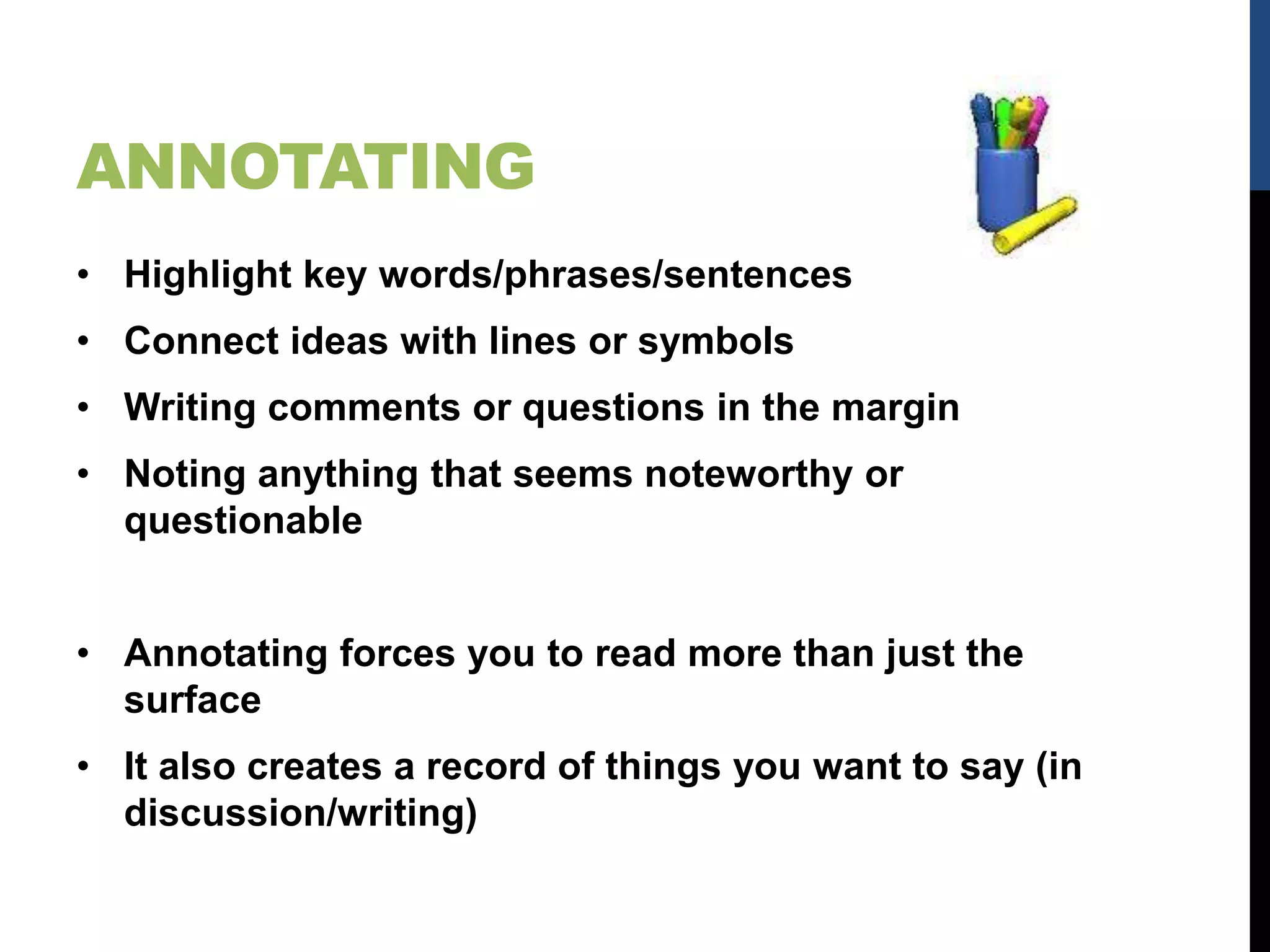 ANNOTATING
• Highlight key words/phrases/sentences
• Connect ideas with lines or symbols
• Writing comments or questions in the margin
• Noting anything that seems noteworthy or
questionable
• Annotating forces you to read more than just the
surface
• It also creates a record of things you want to say (in
discussion/writing)
 