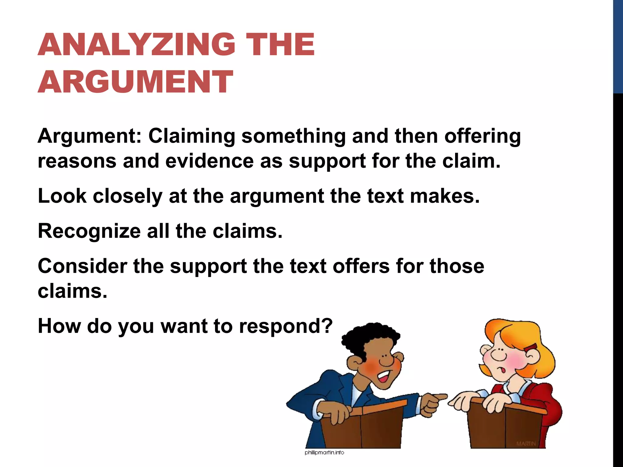 ANALYZING THE
ARGUMENT
Argument: Claiming something and then offering
reasons and evidence as support for the claim.
Look closely at the argument the text makes.
Recognize all the claims.
Consider the support the text offers for those
claims.
How do you want to respond?
 