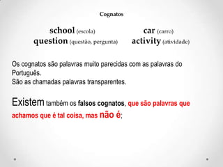 Cognatos

school (escola)
question (questão, pergunta)

car (carro)
activity (atividade)

Os cognatos são palavras muito parecidas com as palavras do
Português.
São as chamadas palavras transparentes.

Existem também os falsos cognatos, que são palavras que
achamos que é tal coisa, mas não é;

 
