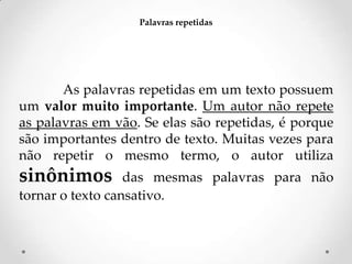 Palavras repetidas

As palavras repetidas em um texto possuem
um valor muito importante. Um autor não repete
as palavras em vão. Se elas são repetidas, é porque
são importantes dentro de texto. Muitas vezes para
não repetir o mesmo termo, o autor utiliza

sinônimos

das mesmas palavras para não
tornar o texto cansativo.

 