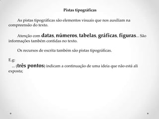 Pistas tipográficas
As pistas tipográficas são elementos visuais que nos auxiliam na
compreensão do texto.
Atenção com datas, números, tabelas, gráficas, figuras... São
informações também contidas no texto.

Os recursos de escrita também são pistas tipográficas.
E.g:
... (três
exposta;

pontos) indicam a continuação de uma ideia que não está ali

 