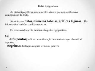 Pistas tipográficas
As pistas tipográficas são elementos visuais que nos auxiliam na
compreensão do texto.
Atenção com datas, números, tabelas, gráficas, figuras... São
informações também contidas no texto.

Os recursos de escrita também são pistas tipográficas.
E.g:
... (três
exposta;

pontos) indicam a continuação de uma ideia que não está ali

negrito dá destaque a algum termo ou palavra;

 