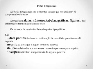 Pistas tipográficas
As pistas tipográficas são elementos visuais que nos auxiliam na
compreensão do texto.
Atenção com datas, números, tabelas, gráficas, figuras... São
informações também contidas no texto.

Os recursos de escrita também são pistas tipográficas.
E.g:
... (três
exposta;

pontos) indicam a continuação de uma ideia que não está ali

negrito dá destaque a algum termo ou palavra;
itálico também destaca um termo, menos importante que o negrito;
‘’ ‘’ (aspas) salientam a importância de alguma palavra;

 
