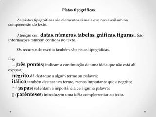 Pistas tipográficas
As pistas tipográficas são elementos visuais que nos auxiliam na
compreensão do texto.
Atenção com datas, números, tabelas, gráficas, figuras... São
informações também contidas no texto.

Os recursos de escrita também são pistas tipográficas.
E.g:
... (três
exposta;

pontos) indicam a continuação de uma ideia que não está ali

negrito dá destaque a algum termo ou palavra;
itálico também destaca um termo, menos importante que o negrito;
‘’ ‘’ (aspas) salientam a importância de alguma palavra;
() (parênteses) introduzem uma idéia complementar ao texto.

 