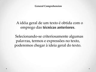 General Comprehension

A idéia geral de um texto é obtida com o
emprego das técnicas anteriores.
Selecionando-se criteriosamente algumas
palavras, termos e expressões no texto,
poderemos chegar à ideia geral do texto.

 