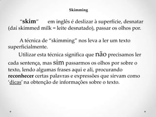 Skimming

‚skim‛
em inglês é deslizar à superfície, desnatar
(daí skimmed milk = leite desnatado), passar os olhos por.
A técnica de ‚skimming‛ nos leva a ler um texto
superficialmente.
Utilizar esta técnica significa que não precisamos ler
cada sentença, mas sim passarmos os olhos por sobre o
texto, lendo algumas frases aqui e ali, procurando
reconhecer certas palavras e expressões que sirvam como
‘dicas’ na obtenção de informações sobre o texto.

 