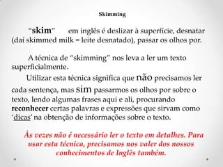 Skimming

‚skim‛
em inglês é deslizar à superfície, desnatar
(daí skimmed milk = leite desnatado), passar os olhos por.
A técnica de ‚skimming‛ nos leva a ler um texto
superficialmente.
Utilizar esta técnica significa que não precisamos ler
cada sentença, mas sim passarmos os olhos por sobre o
texto, lendo algumas frases aqui e ali, procurando
reconhecer certas palavras e expressões que sirvam como
‘dicas’ na obtenção de informações sobre o texto.
Às vezes não é necessário ler o texto em detalhes. Para
usar esta técnica, precisamos nos valer dos nossos
conhecimentos de Inglês também.

 