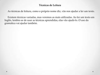 Técnicas de Leitura
As técnicas de leitura, como o próprio nome diz, vão nos ajudar a ler um texto.
Existem técnicas variadas, mas veremos as mais utilizadas. Ao ler um texto em
Inglês, lembre-se de usar as técnicas aprendidas, elas vão ajudá-lo. O uso da
gramática vai ajudar também.

 
