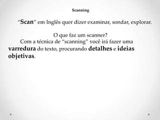 Scanning

‚Scan‛ em Inglês quer dizer examinar, sondar, explorar.
O que faz um scanner?
Com a técnica de ‚scanning‛ você irá fazer uma
varredura do texto, procurando detalhes e ideias
objetivas.

 