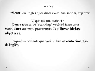 Scanning

‚Scan‛ em Inglês quer dizer examinar, sondar, explorar.
O que faz um scanner?
Com a técnica de ‚scanning‛ você irá fazer uma
varredura do texto, procurando detalhes e ideias
objetivas.
Aqui é importante que você utilize os conhecimentos
de Inglês.

 