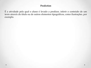 Prediction
É a atividade pela qual o aluno é levado a predizer, inferir o conteúdo de um
texto através do título ou de outros elementos tipográficos, como ilustrações, por
exemplo.

 