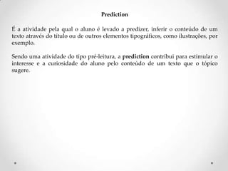 Prediction
É a atividade pela qual o aluno é levado a predizer, inferir o conteúdo de um
texto através do título ou de outros elementos tipográficos, como ilustrações, por
exemplo.
Sendo uma atividade do tipo pré-leitura, a prediction contribui para estimular o
interesse e a curiosidade do aluno pelo conteúdo de um texto que o tópico
sugere.

 