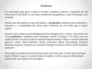 Prediction
É a atividade pela qual o aluno é levado a predizer, inferir o conteúdo de um
texto através do título ou de outros elementos tipográficos, como ilustrações, por
exemplo.
Sendo uma atividade do tipo pré-leitura, a prediction contribui para estimular o
interesse e a curiosidade do aluno pelo conteúdo de um texto que o tópico
sugere.
Quanto mais cultura geral (background knowledge) tiver o leitor, mais fácil será
a sua prediction. Tomemos como exemplo o título "ecologia". Um leitor com um
conhecimento razoável poderia ordinariamente predizer sobre o assunto listando
palavras como: Meio-ambiente Poluir Poluentes Matar Devastação Poluição
Florestas tropicais Animais em extinção Proteger Protestos Chuva ácida Produtos
químicos.
Estas palavras poderiam até não fazer parte do texto, mas é muito provável que
façam. Observe agora o mesmo título em inglês e avalie o grau de dificuldade
comparado com aquele em português.

 