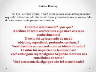 Critical Reading

Ao final de cada leitura, o bom leitor deveria estar atento para tudo
o que lhe foi transmitido através do texto procurando avaliar o conteúdo
do mesmo mediante perguntas tais como:

O texto é interessante?...por que?
A leitura do texto acrescentou algo novo aos seus
conhecimentos?
O texto foi apresentado de modo
objetivo, superficial, profundo, confuso..?
Você discorda ou concorda com as ideias do autor?
O autor foi imparcial ou tendencioso?
Você conseguiu captar alguma Segunda intensão nas
entrelinhas do texto?
Você acrescentaria algo que não foi mencionado?

 