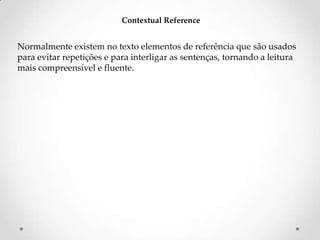 Contextual Reference

Normalmente existem no texto elementos de referência que são usados
para evitar repetições e para interligar as sentenças, tornando a leitura
mais compreensível e fluente.

 