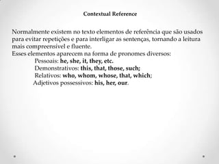 Contextual Reference

Normalmente existem no texto elementos de referência que são usados
para evitar repetições e para interligar as sentenças, tornando a leitura
mais compreensível e fluente.
Esses elementos aparecem na forma de pronomes diversos:
Pessoais: he, she, it, they, etc.
Demonstrativos: this, that, those, such;
Relativos: who, whom, whose, that, which;
Adjetivos possessivos: his, her, our.

 