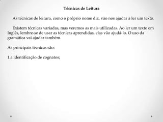 Técnicas de Leitura
As técnicas de leitura, como o próprio nome diz, vão nos ajudar a ler um texto.
Existem técnicas variadas, mas veremos as mais utilizadas. Ao ler um texto em
Inglês, lembre-se de usar as técnicas aprendidas, elas vão ajudá-lo. O uso da
gramática vai ajudar também.
As principais técnicas são:

1.a identificação de cognatos;

 