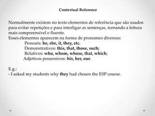 Contextual Reference

Normalmente existem no texto elementos de referência que são usados
para evitar repetições e para interligar as sentenças, tornando a leitura
mais compreensível e fluente.
Esses elementos aparecem na forma de pronomes diversos:
Pessoais: he, she, it, they, etc.
Demonstrativos: this, that, those, such;
Relativos: who, whom, whose, that, which;
Adjetivos possessivos: his, her, our.
E.g.:
- I asked my students why they had chosen the ESP course.

 