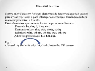 Contextual Reference

Normalmente existem no texto elementos de referência que são usados
para evitar repetições e para interligar as sentenças, tornando a leitura
mais compreensível e fluente.
Esses elementos aparecem na forma de pronomes diversos:
Pessoais: he, she, it, they, etc.
Demonstrativos: this, that, those, such;
Relativos: who, whom, whose, that, which;
Adjetivos possessivos: his, her, our.
E.g.:
- I asked my students why they had chosen the ESP course.

 