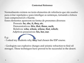 Contextual Reference

Normalmente existem no texto elementos de referência que são usados
para evitar repetições e para interligar as sentenças, tornando a leitura
mais compreensível e fluente.
Esses elementos aparecem na forma de pronomes diversos:
Pessoais: he, she, it, they, etc.
Demonstrativos: this, that, those, such;
Relativos: who, whom, whose, that, which;
Adjetivos possessivos: his, her, our.
E.g.:
- I asked my students why they had chosen the ESP course.
- Geologists use explosive charges and seismic refraction to find oil
storages. These techniques have proved to be successful in the desert.

 