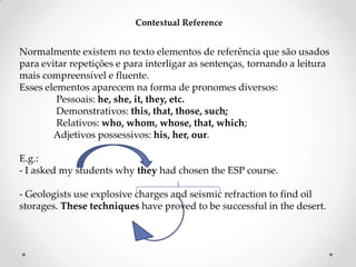 Contextual Reference

Normalmente existem no texto elementos de referência que são usados
para evitar repetições e para interligar as sentenças, tornando a leitura
mais compreensível e fluente.
Esses elementos aparecem na forma de pronomes diversos:
Pessoais: he, she, it, they, etc.
Demonstrativos: this, that, those, such;
Relativos: who, whom, whose, that, which;
Adjetivos possessivos: his, her, our.
E.g.:
- I asked my students why they had chosen the ESP course.
- Geologists use explosive charges and seismic refraction to find oil
storages. These techniques have proved to be successful in the desert.

 