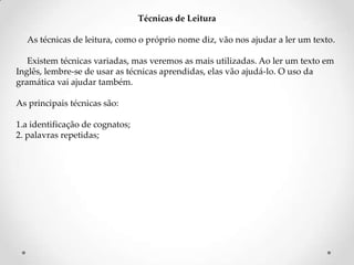 Técnicas de Leitura
As técnicas de leitura, como o próprio nome diz, vão nos ajudar a ler um texto.
Existem técnicas variadas, mas veremos as mais utilizadas. Ao ler um texto em
Inglês, lembre-se de usar as técnicas aprendidas, elas vão ajudá-lo. O uso da
gramática vai ajudar também.
As principais técnicas são:

1.a identificação de cognatos;
2. palavras repetidas;

 