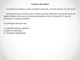 Técnicas de Leitura
As técnicas de leitura, como o próprio nome diz, vão nos ajudar a ler um texto.
Existem técnicas variadas, mas veremos as mais utilizadas. Ao ler um texto em
Inglês, lembre-se de usar as técnicas aprendidas, elas vão ajudá-lo. O uso da
gramática vai ajudar também.
As principais técnicas são:

1.a identificação de cognatos;
2. palavras repetidas;
3. e de pistas tipográficas.

 
