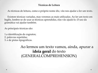 Técnicas de Leitura
As técnicas de leitura, como o próprio nome diz, vão nos ajudar a ler um texto.
Existem técnicas variadas, mas veremos as mais utilizadas. Ao ler um texto em
Inglês, lembre-se de usar as técnicas aprendidas, elas vão ajudá-lo. O uso da
gramática vai ajudar também.
As principais técnicas são:

1.a identificação de cognatos;
2. palavras repetidas;
3. e de pistas tipográficas.

Ao lermos um texto vamos, ainda, apurar a
ideia geral do texto
(GENERALCOMPREHENSION)

 