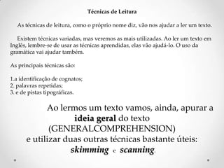 Técnicas de Leitura
As técnicas de leitura, como o próprio nome diz, vão nos ajudar a ler um texto.
Existem técnicas variadas, mas veremos as mais utilizadas. Ao ler um texto em
Inglês, lembre-se de usar as técnicas aprendidas, elas vão ajudá-lo. O uso da
gramática vai ajudar também.
As principais técnicas são:

1.a identificação de cognatos;
2. palavras repetidas;
3. e de pistas tipográficas.

Ao lermos um texto vamos, ainda, apurar a
ideia geral do texto
(GENERALCOMPREHENSION)
e utilizar duas outras técnicas bastante úteis:
skimming e scanning.

 
