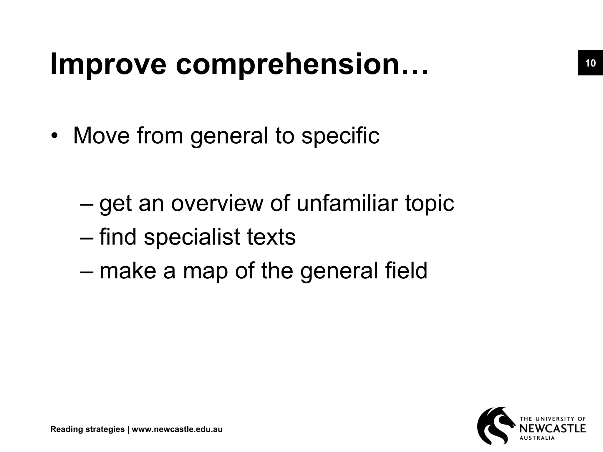 10
Improve comprehension…
• Move from general to specific
– get an overview of unfamiliar topic
– find specialist texts
– make a map of the general field
Reading strategies | www.newcastle.edu.au
 