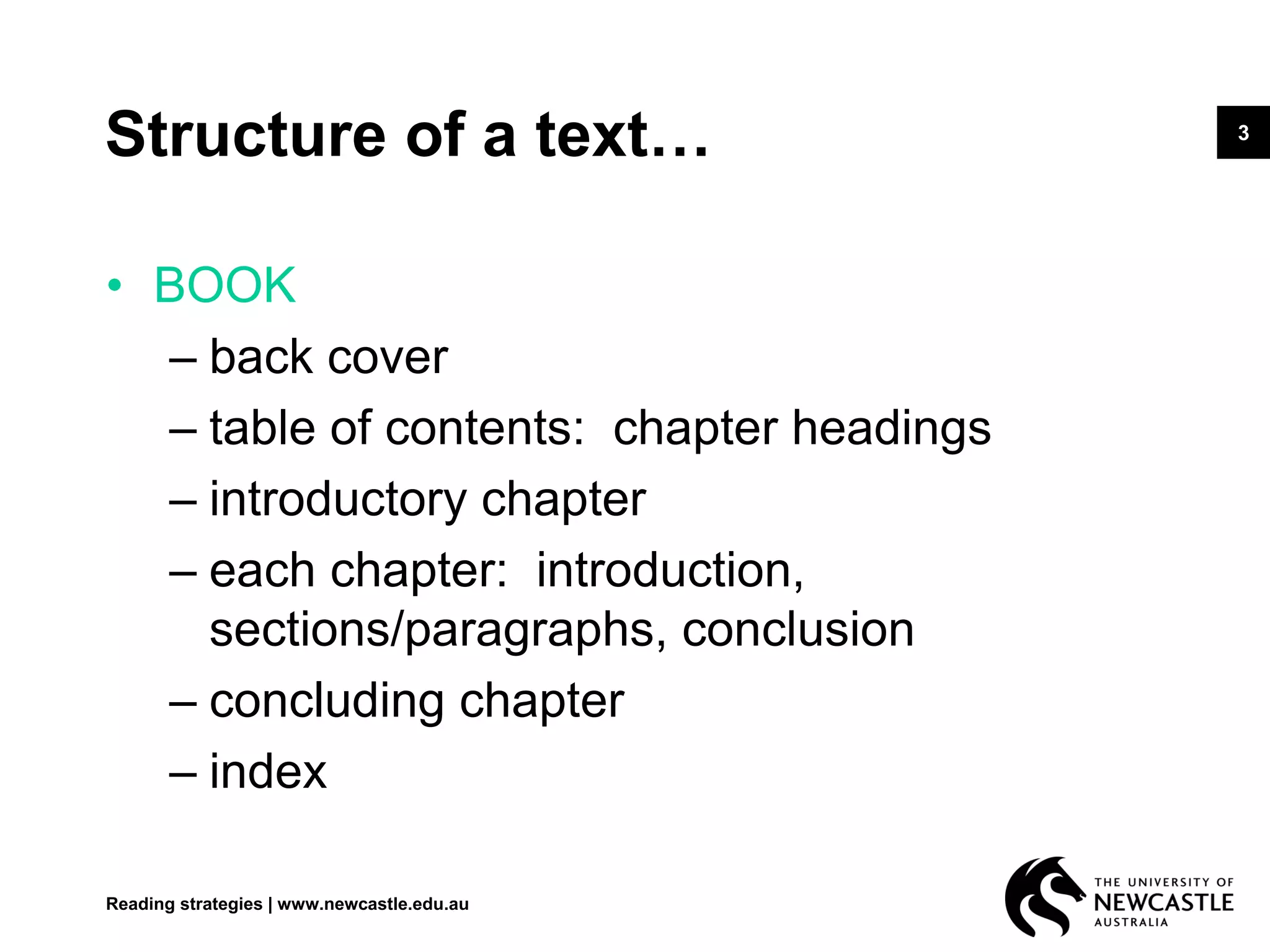 3
Structure of a text…
• BOOK
– back cover
– table of contents: chapter headings
– introductory chapter
– each chapter: introduction,
sections/paragraphs, conclusion
– concluding chapter
– index
Reading strategies | www.newcastle.edu.au
 