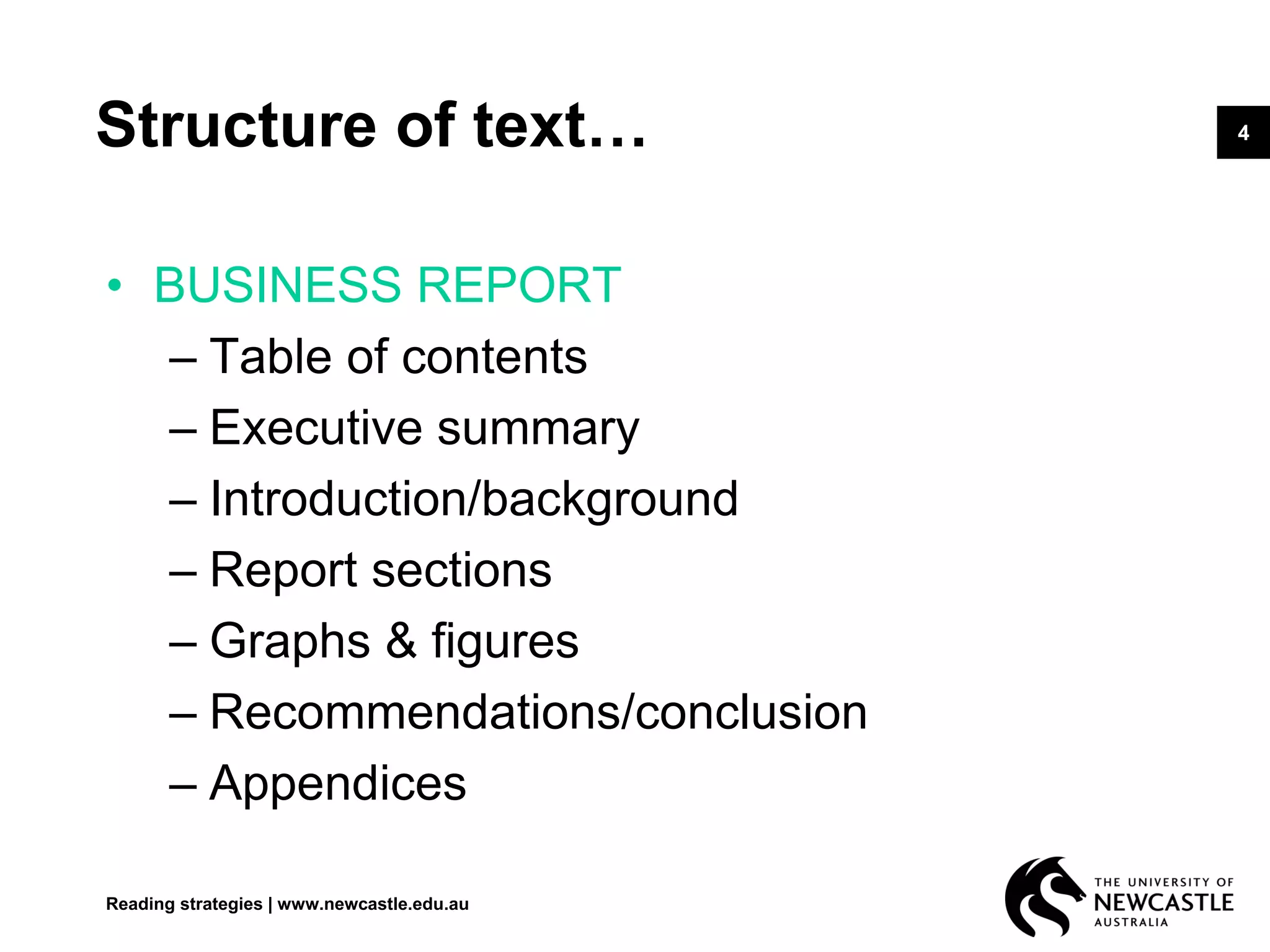 4Structure of text…
• BUSINESS REPORT
– Table of contents
– Executive summary
– Introduction/background
– Report sections
– Graphs & figures
– Recommendations/conclusion
– Appendices
Reading strategies | www.newcastle.edu.au
 