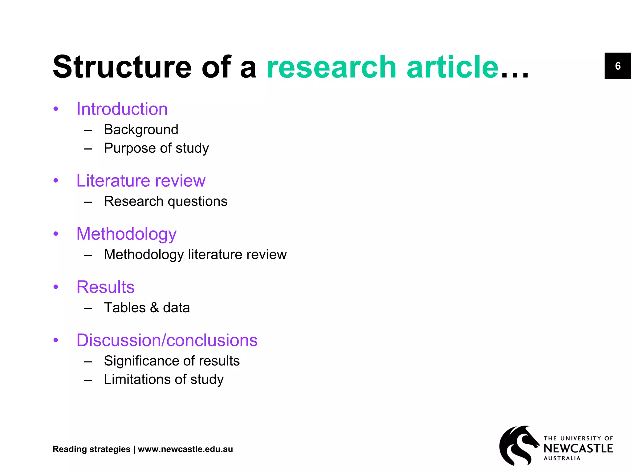 6
Structure of a research article…
• Introduction
– Background
– Purpose of study
• Literature review
– Research questions
• Methodology
– Methodology literature review
• Results
– Tables & data
• Discussion/conclusions
– Significance of results
– Limitations of study
Reading strategies | www.newcastle.edu.au
 