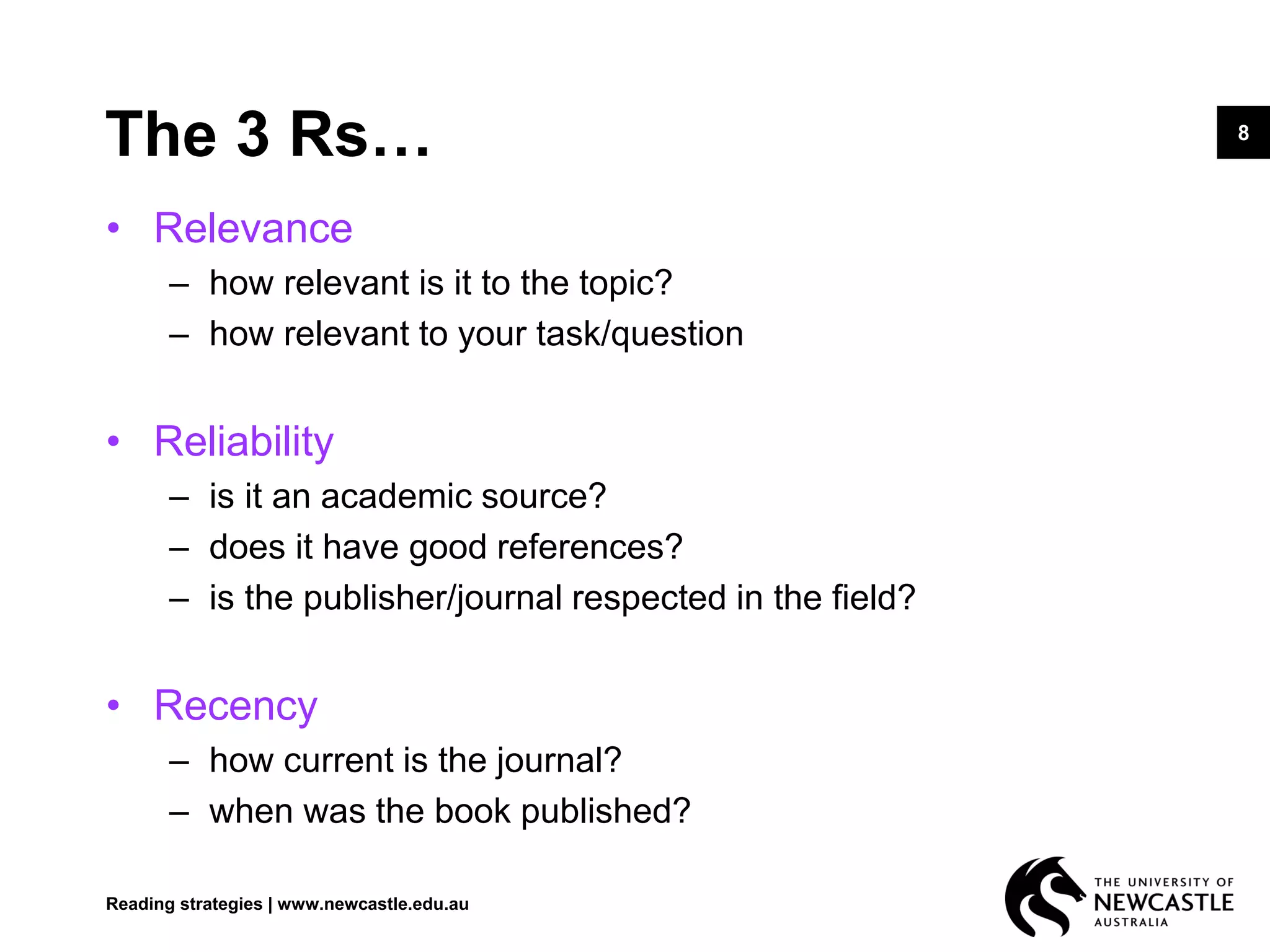 8
The 3 Rs…
• Relevance
– how relevant is it to the topic?
– how relevant to your task/question
• Reliability
– is it an academic source?
– does it have good references?
– is the publisher/journal respected in the field?
• Recency
– how current is the journal?
– when was the book published?
Reading strategies | www.newcastle.edu.au
 
