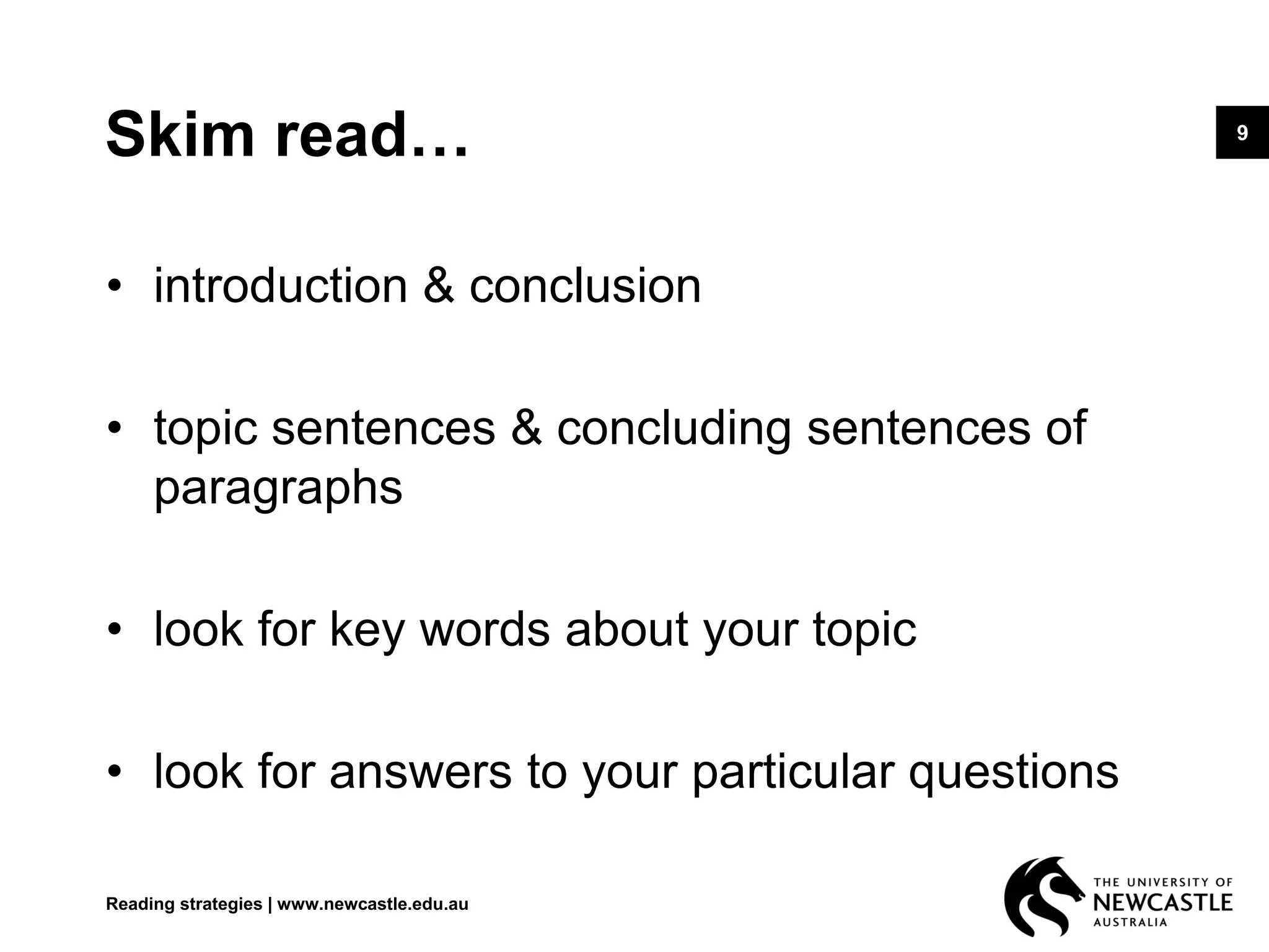 9
Skim read…
• introduction & conclusion
• topic sentences & concluding sentences of
paragraphs
• look for key words about your topic
• look for answers to your particular questions
Reading strategies | www.newcastle.edu.au
 