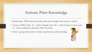 Activate Prior Knowledge
• Brainstorm. Think about the title and write thoughts that come to mind.
• Create a KWL chart. K – what I already know W – what I want to know and
L – after reading the material, what I learned.
• Have a group discussion to share experiences and knowledge.
 
