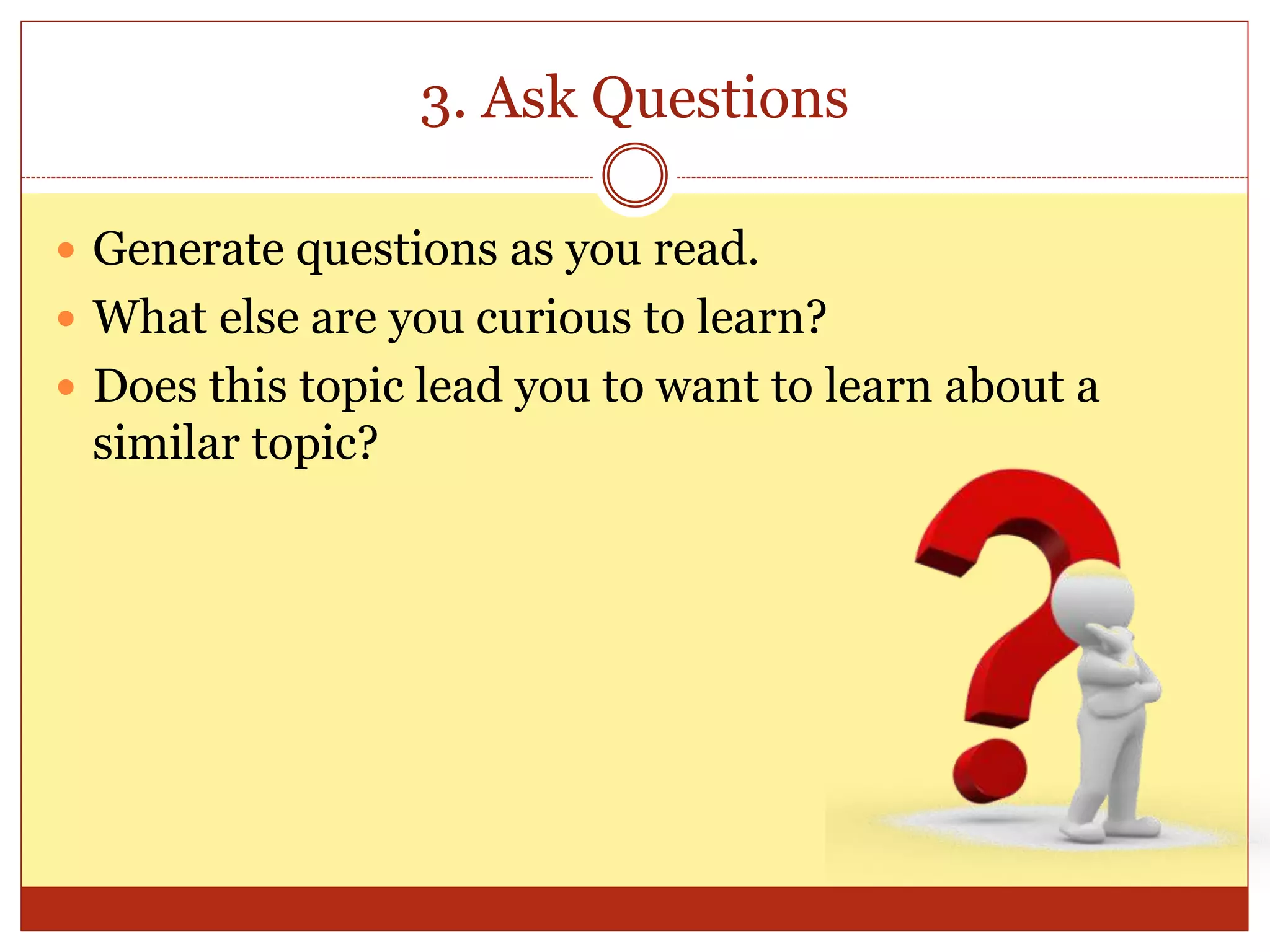3. Ask Questions
 Generate questions as you read.
 What else are you curious to learn?
 Does this topic lead you to want to learn about a
similar topic?
 