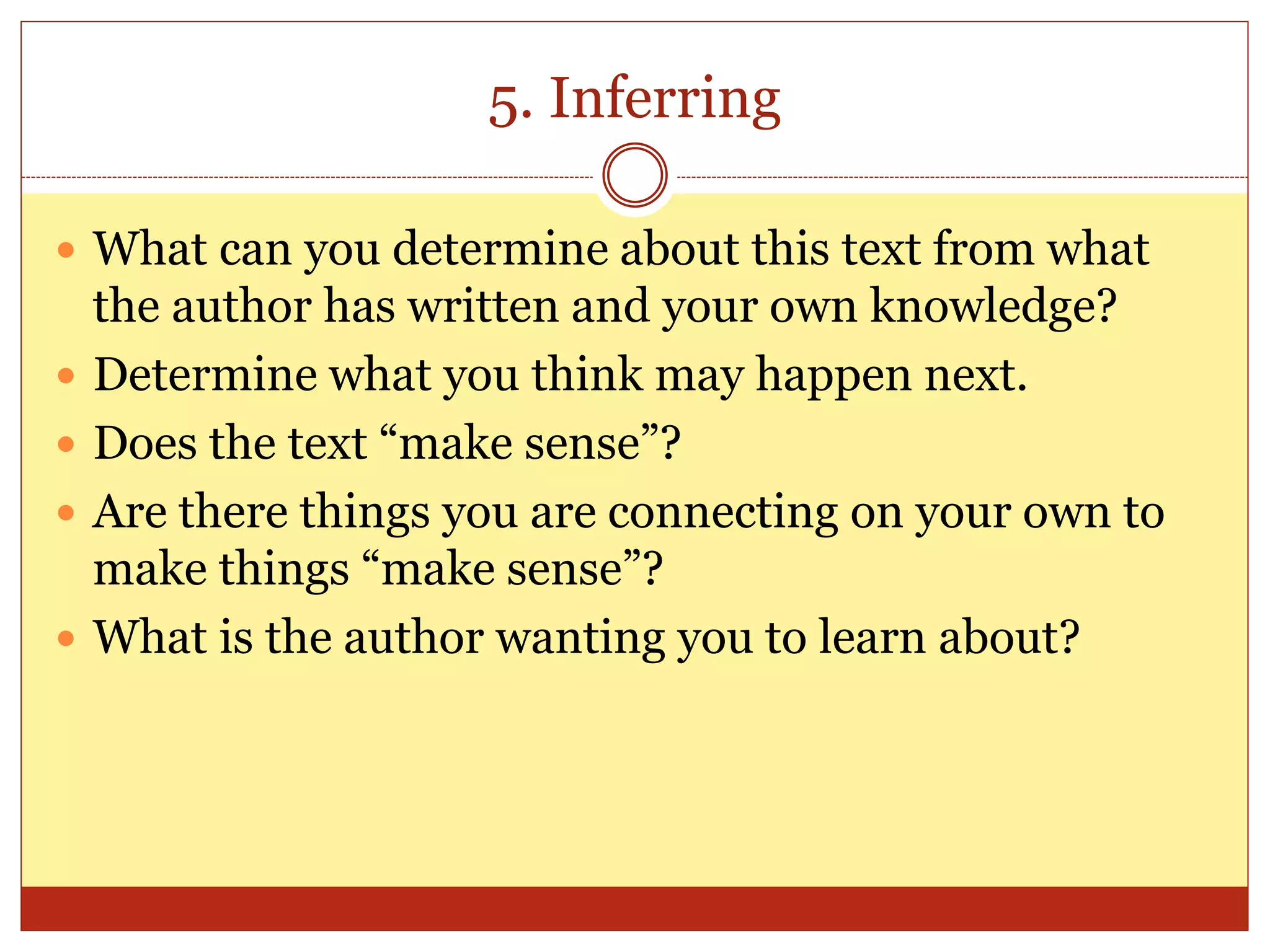 5. Inferring
 What can you determine about this text from what
the author has written and your own knowledge?
 Determine what you think may happen next.
 Does the text “make sense”?
 Are there things you are connecting on your own to
make things “make sense”?
 What is the author wanting you to learn about?
 