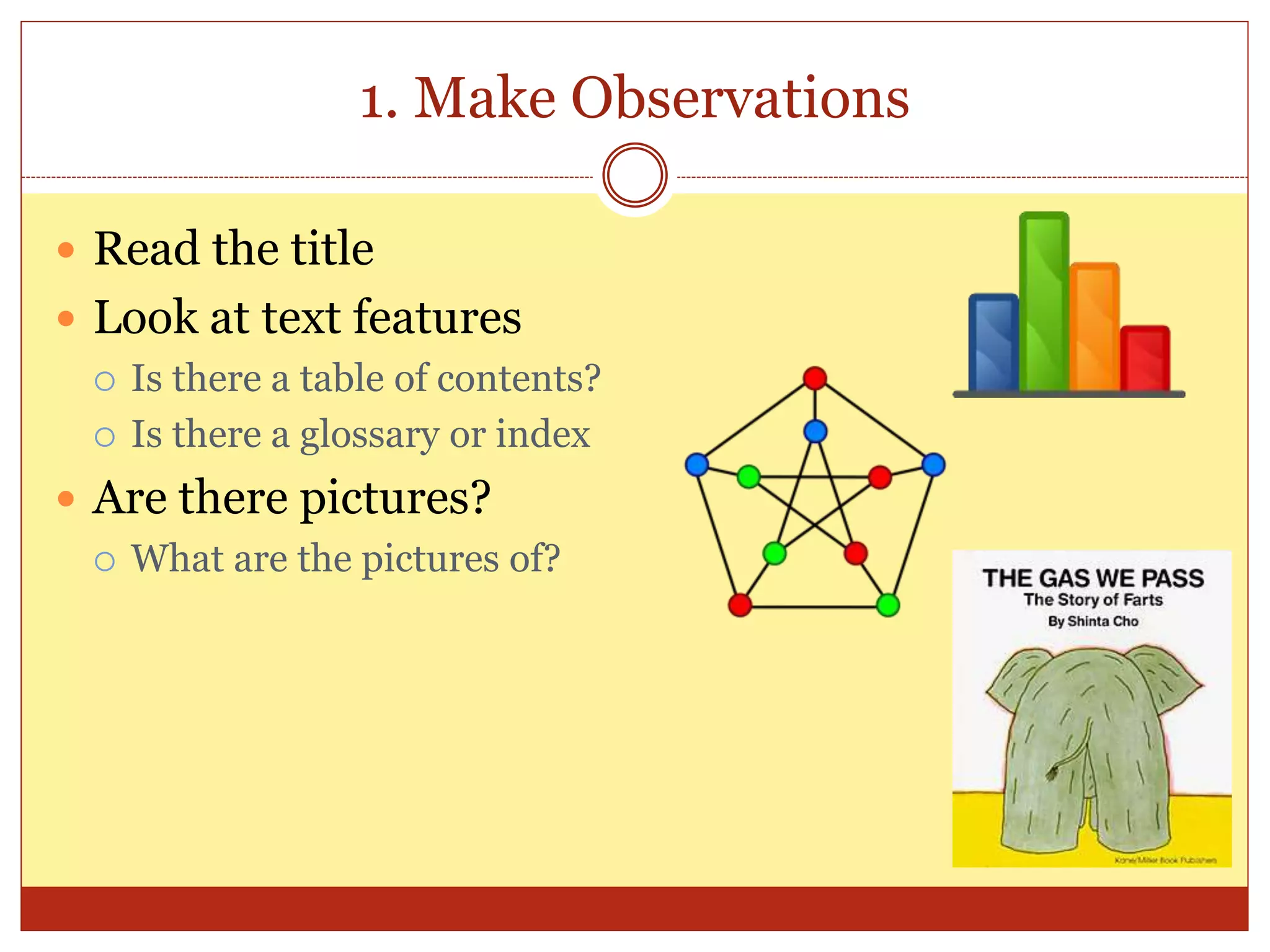 1. Make Observations
 Read the title
 Look at text features
 Is there a table of contents?
 Is there a glossary or index
 Are there pictures?
 What are the pictures of?
 