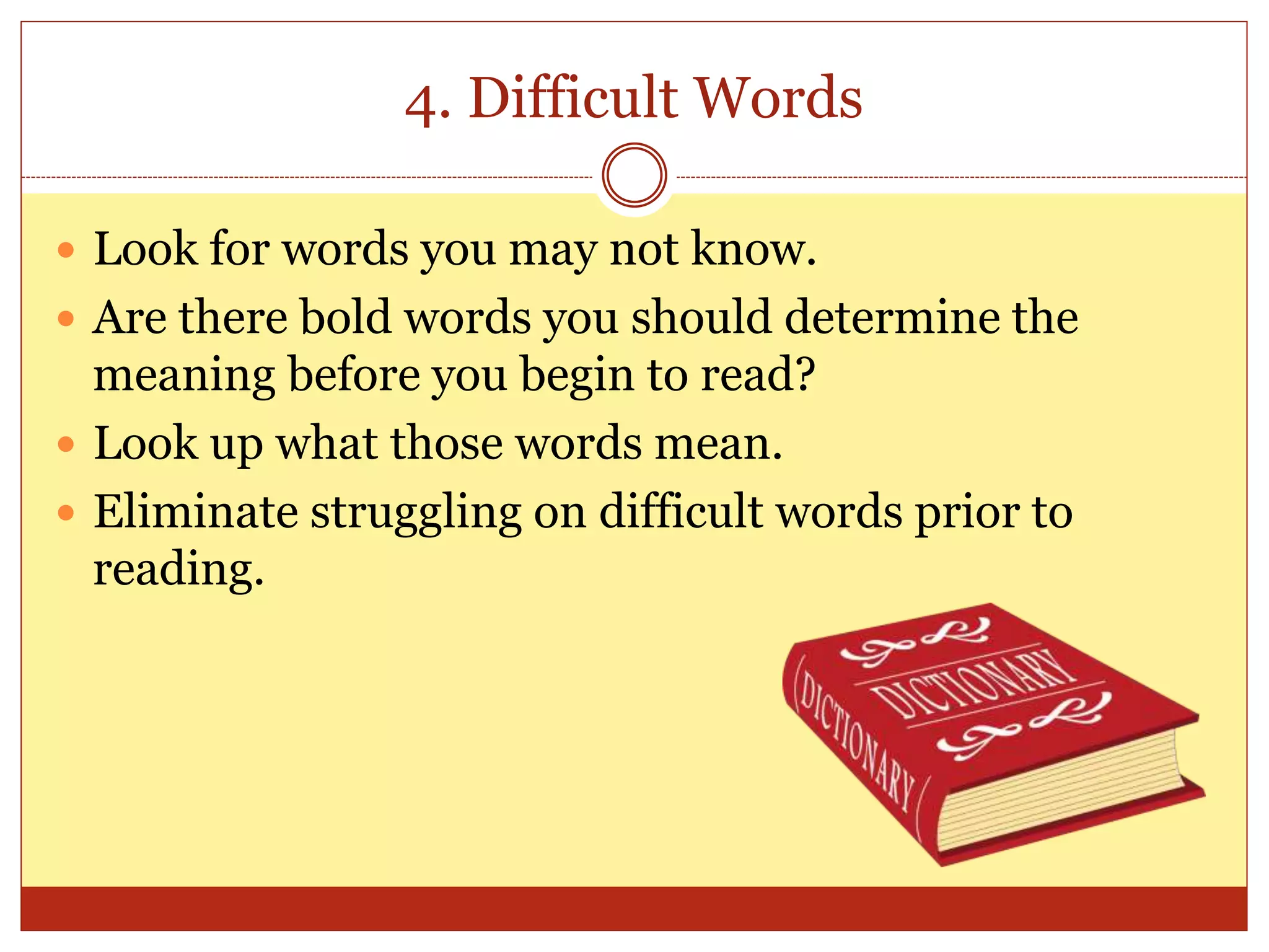 4. Difficult Words
 Look for words you may not know.
 Are there bold words you should determine the
meaning before you begin to read?
 Look up what those words mean.
 Eliminate struggling on difficult words prior to
reading.
 