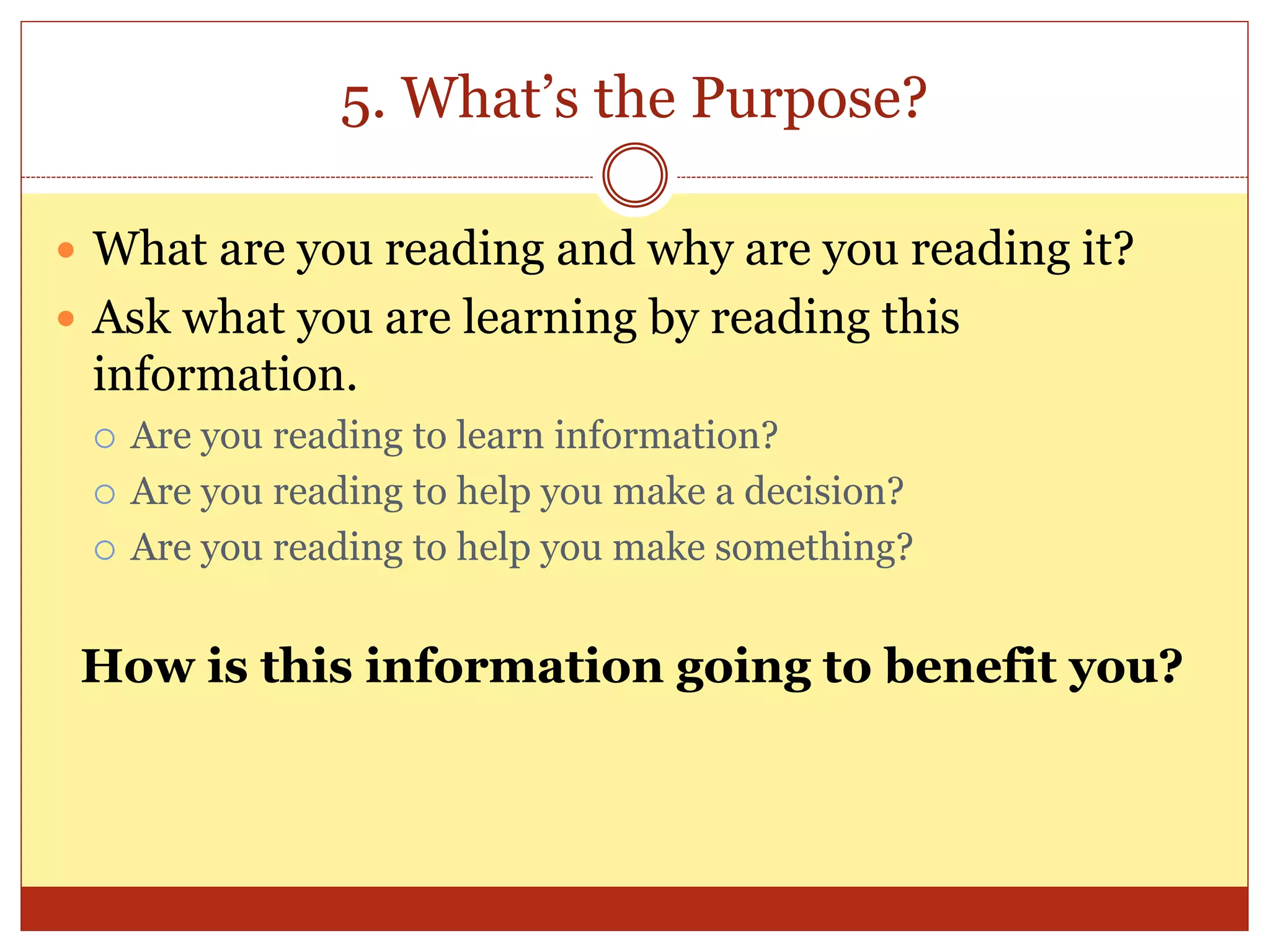5. What’s the Purpose?
 What are you reading and why are you reading it?
 Ask what you are learning by reading this
information.
 Are you reading to learn information?
 Are you reading to help you make a decision?
 Are you reading to help you make something?
How is this information going to benefit you?
 