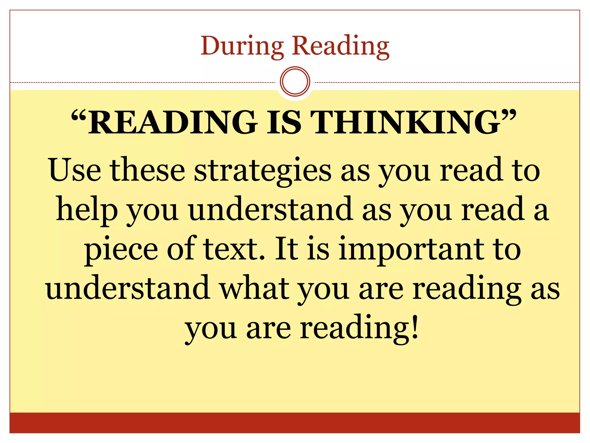 During Reading
“READING IS THINKING”
Use these strategies as you read to
help you understand as you read a
piece of text. It is important to
understand what you are reading as
you are reading!
 