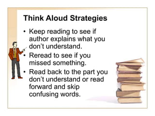 Think Aloud Strategies
• Keep reading to see if
author explains what you
don’t understand.
• Reread to see if you
missed something.
• Read back to the part you
don’t understand or read
forward and skip
confusing words.
 